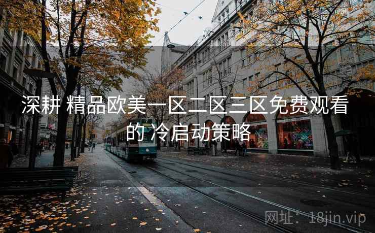 深耕 精品欧美一区二区三区免费观看 的 冷启动策略 深耕 精品欧美一区二区三区免费观看 的 冷启动策略