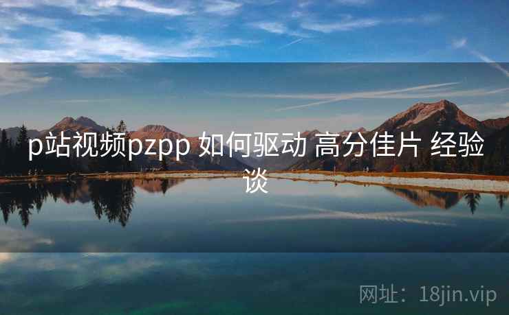 p站视频pzpp 如何驱动 高分佳片 经验谈 p站视频pzpp 如何驱动 高分佳片 经验谈
