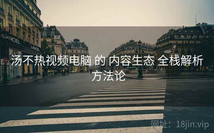 汤不热视频电脑 的 内容生态 全栈解析 方法论