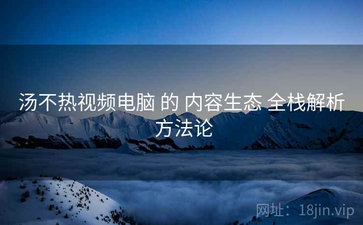 汤不热视频电脑 的 内容生态 全栈解析 方法论