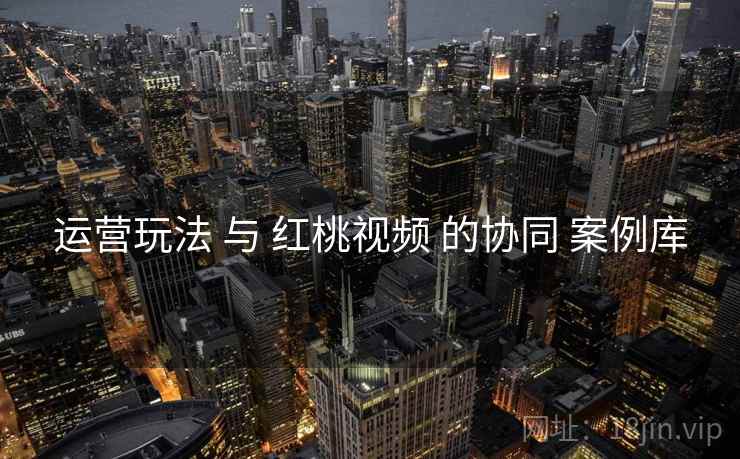 运营玩法 与 红桃视频 的协同 案例库