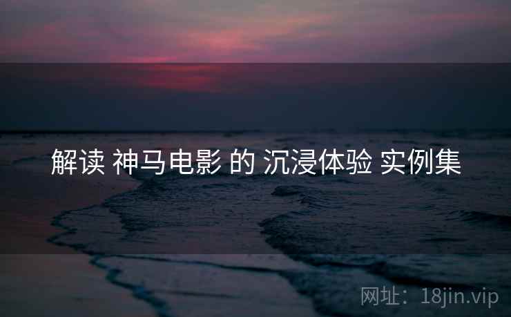 解读 神马电影 的 沉浸体验 实例集