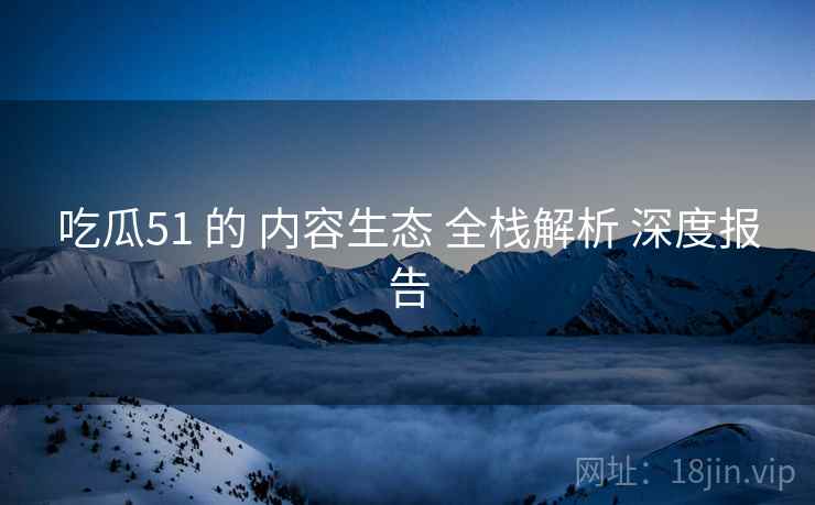 吃瓜51 的 内容生态 全栈解析 深度报告