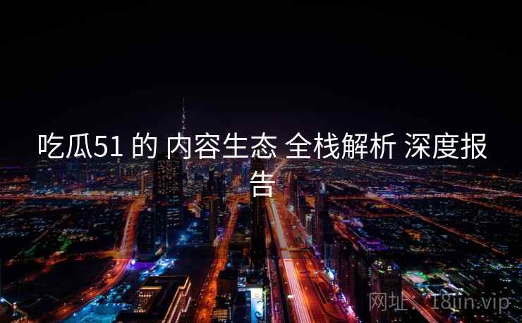 吃瓜51 的 内容生态 全栈解析 深度报告