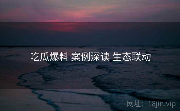 吃瓜爆料 案例深读 生态联动