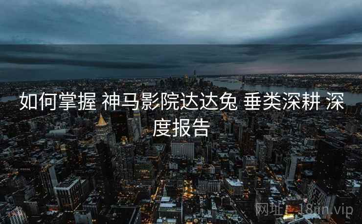 如何掌握 神马影院达达兔 垂类深耕 深度报告