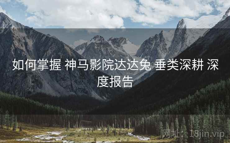 如何掌握 神马影院达达兔 垂类深耕 深度报告