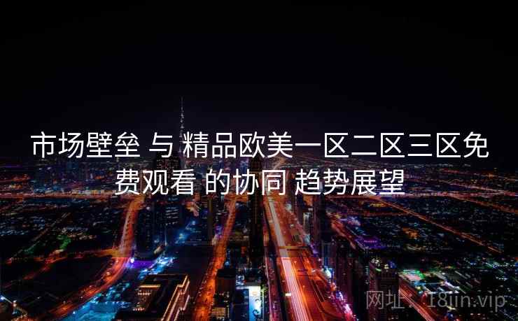 市场壁垒 与 精品欧美一区二区三区免费观看 的协同 趋势展望