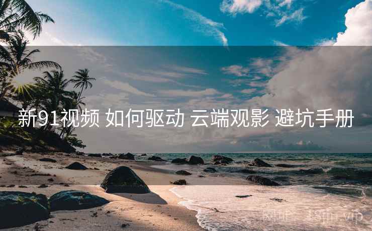 新91视频 如何驱动 云端观影 避坑手册