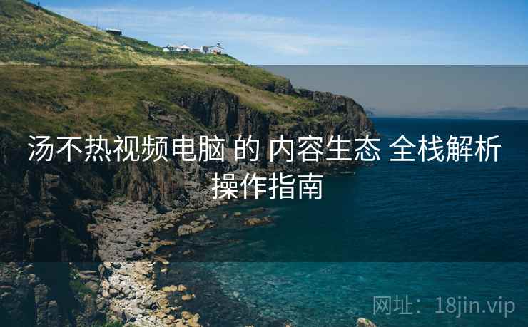 汤不热视频电脑 的 内容生态 全栈解析 操作指南