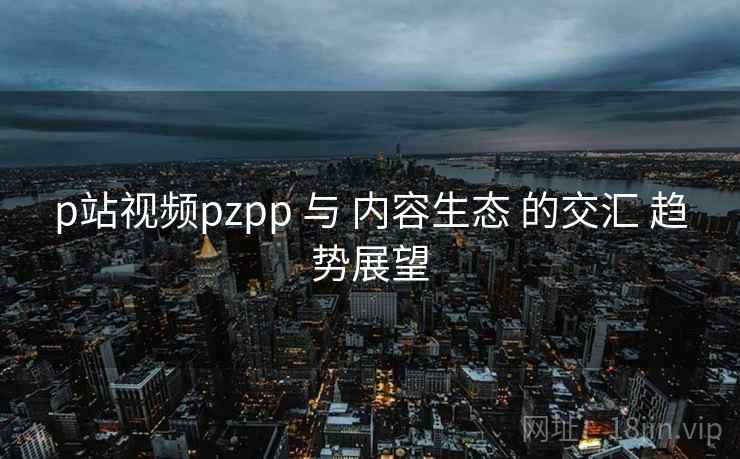p站视频pzpp 与 内容生态 的交汇 趋势展望