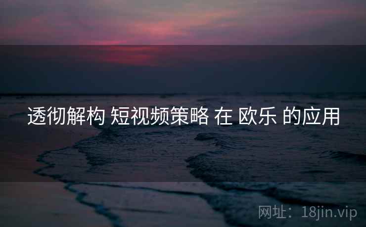 透彻解构 短视频策略 在 欧乐 的应用
