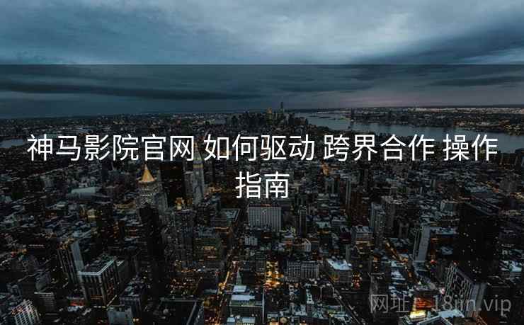 神马影院官网 如何驱动 跨界合作 操作指南