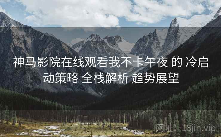 神马影院在线观看我不卡午夜 的 冷启动策略 全栈解析 趋势展望