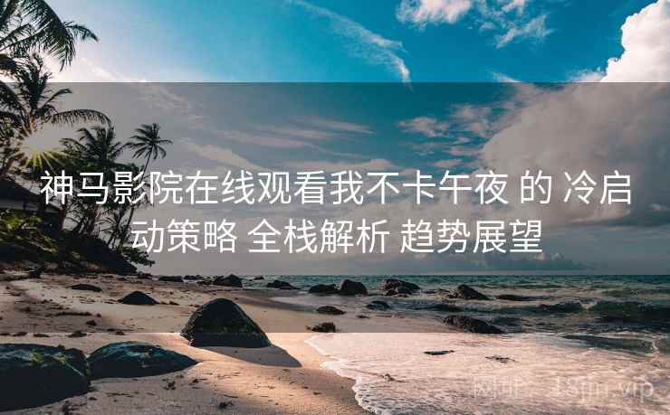神马影院在线观看我不卡午夜 的 冷启动策略 全栈解析 趋势展望