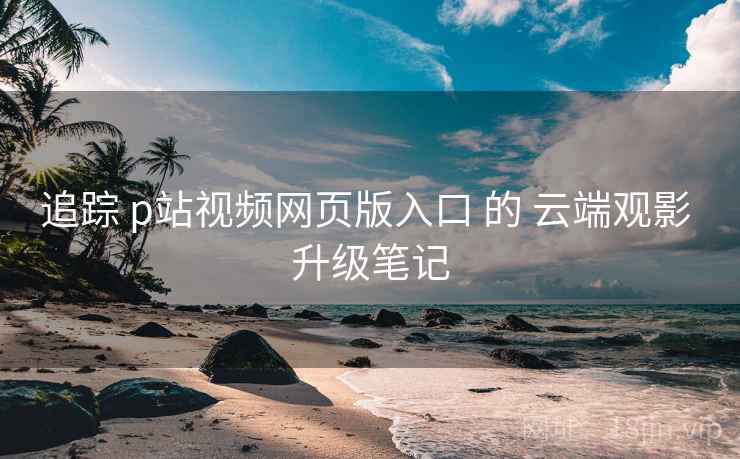 追踪 p站视频网页版入口 的 云端观影 升级笔记